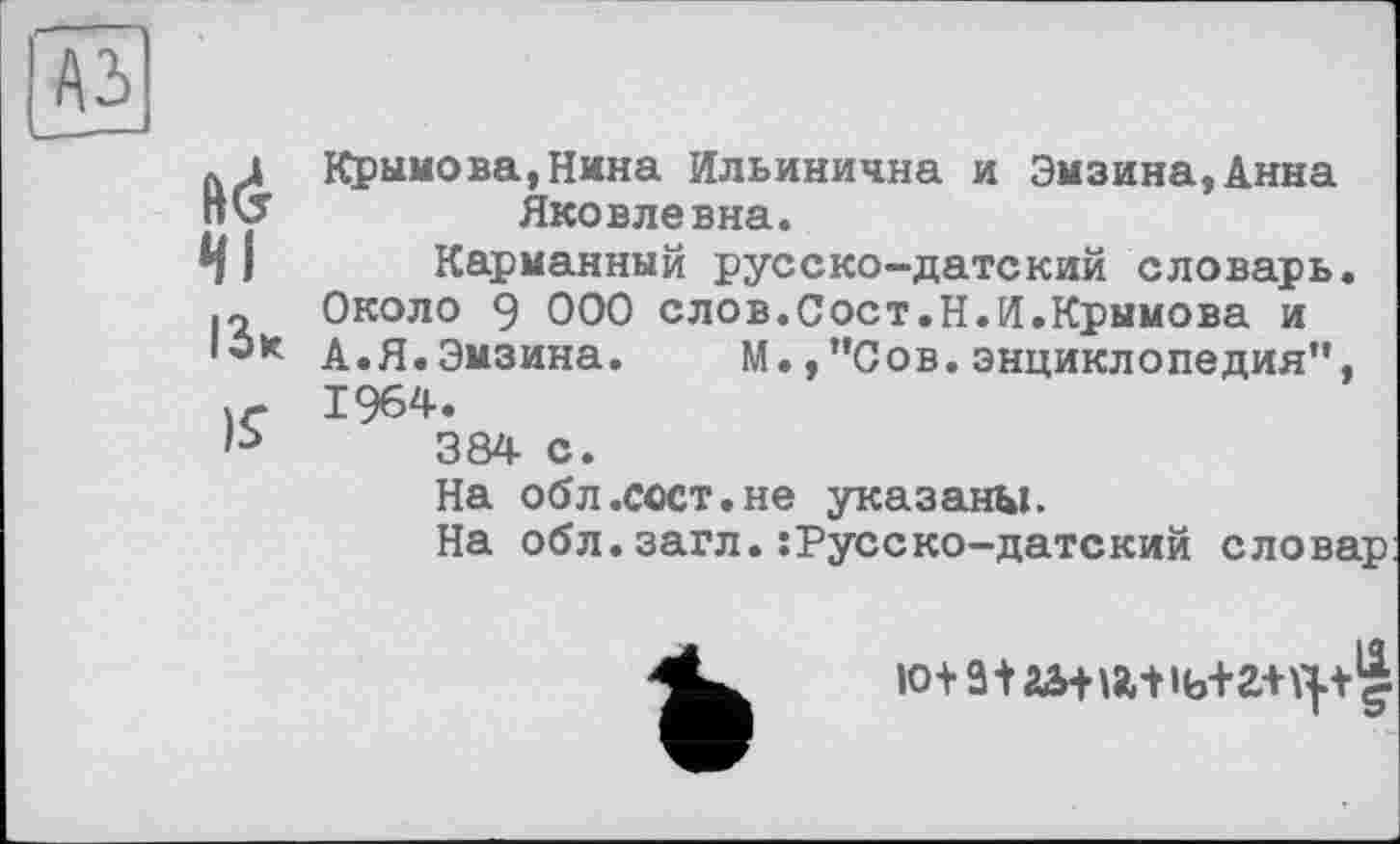 ﻿A3
ІЗ*
)S
Крымова,Нина Ильинична и Эмзина,Анна Яковлевна.
Карманный русско-датский словарь. Около 9 000 слов.Сост.Н.И.Крымова и А.Я.Эмзина. М.,”Сов.энциклопедия", 1964.
384 с.
На обл.сост.не указаны.
На обл.загл.:Русско-датекий словар
ІО+ât аЖ8Л1ь+2+\|+||